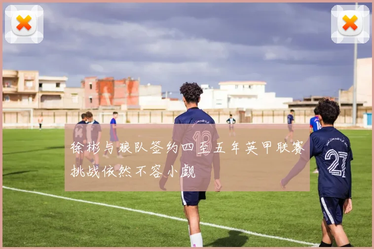 徐彬与狼队签约四至五年英甲联赛挑战依然不容小觑