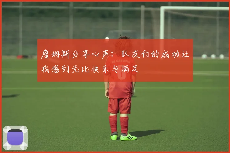詹姆斯分享心声：队友们的成功让我感到无比快乐与满足