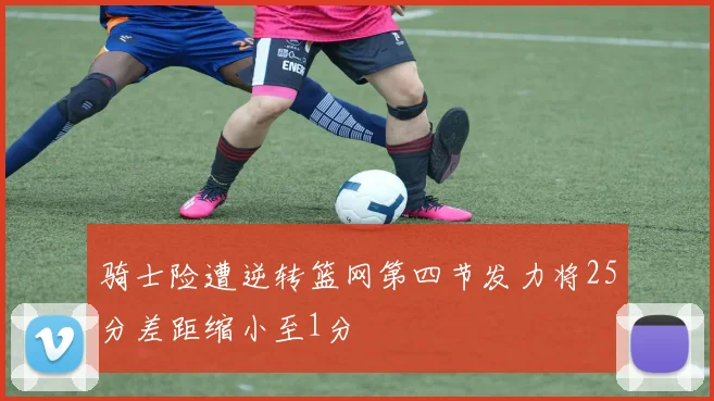 骑士险遭逆转篮网第四节发力将25分差距缩小至1分