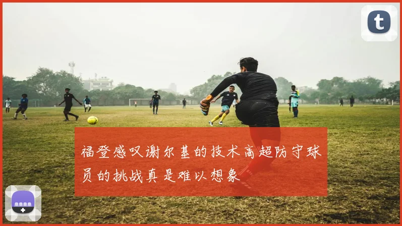 福登感叹谢尔基的技术高超防守球员的挑战真是难以想象