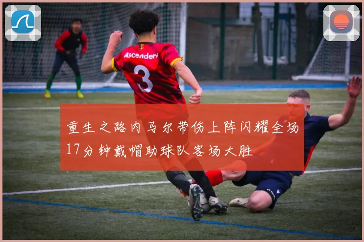 重生之路内马尔带伤上阵闪耀全场17分钟戴帽助球队客场大胜