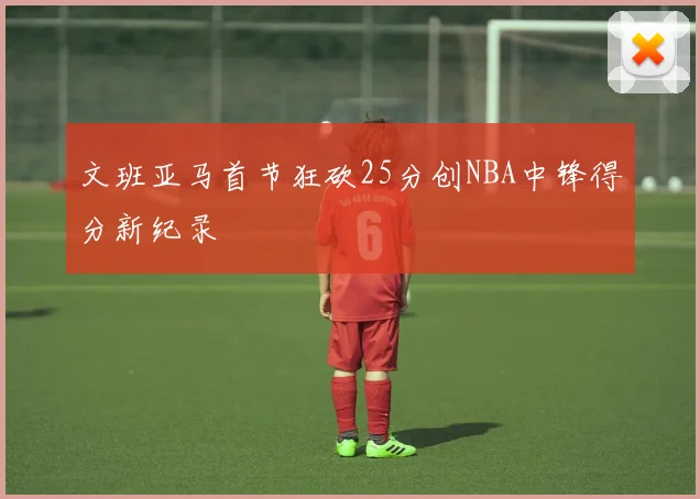 文班亚马首节狂砍25分创NBA中锋得分新纪录