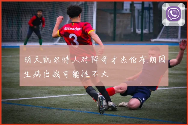 明天凯尔特人对阵奇才杰伦布朗因生病出战可能性不大