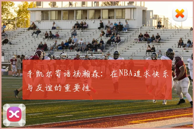 李凯尔寄语杨瀚森：在NBA追求快乐与友谊的重要性