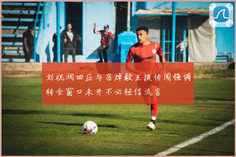 刘祝润回应与吕焯毅互换传闻强调转会窗口未开不必轻信流言